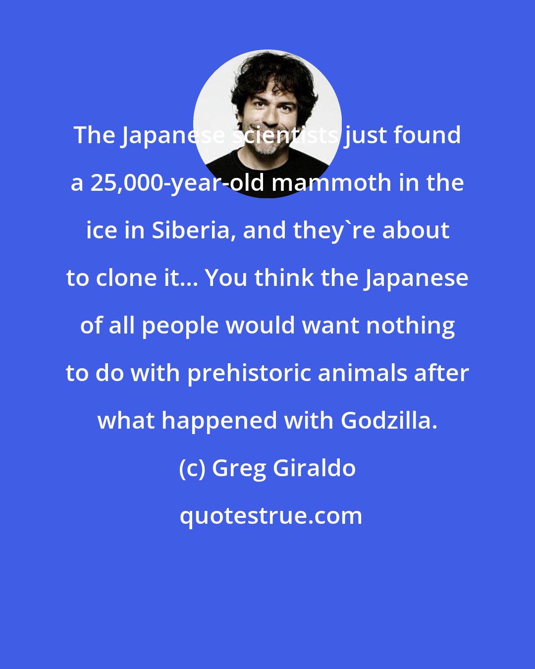 Greg Giraldo: The Japanese scientists just found a 25,000-year-old mammoth in the ice in Siberia, and they're about to clone it... You think the Japanese of all people would want nothing to do with prehistoric animals after what happened with Godzilla.