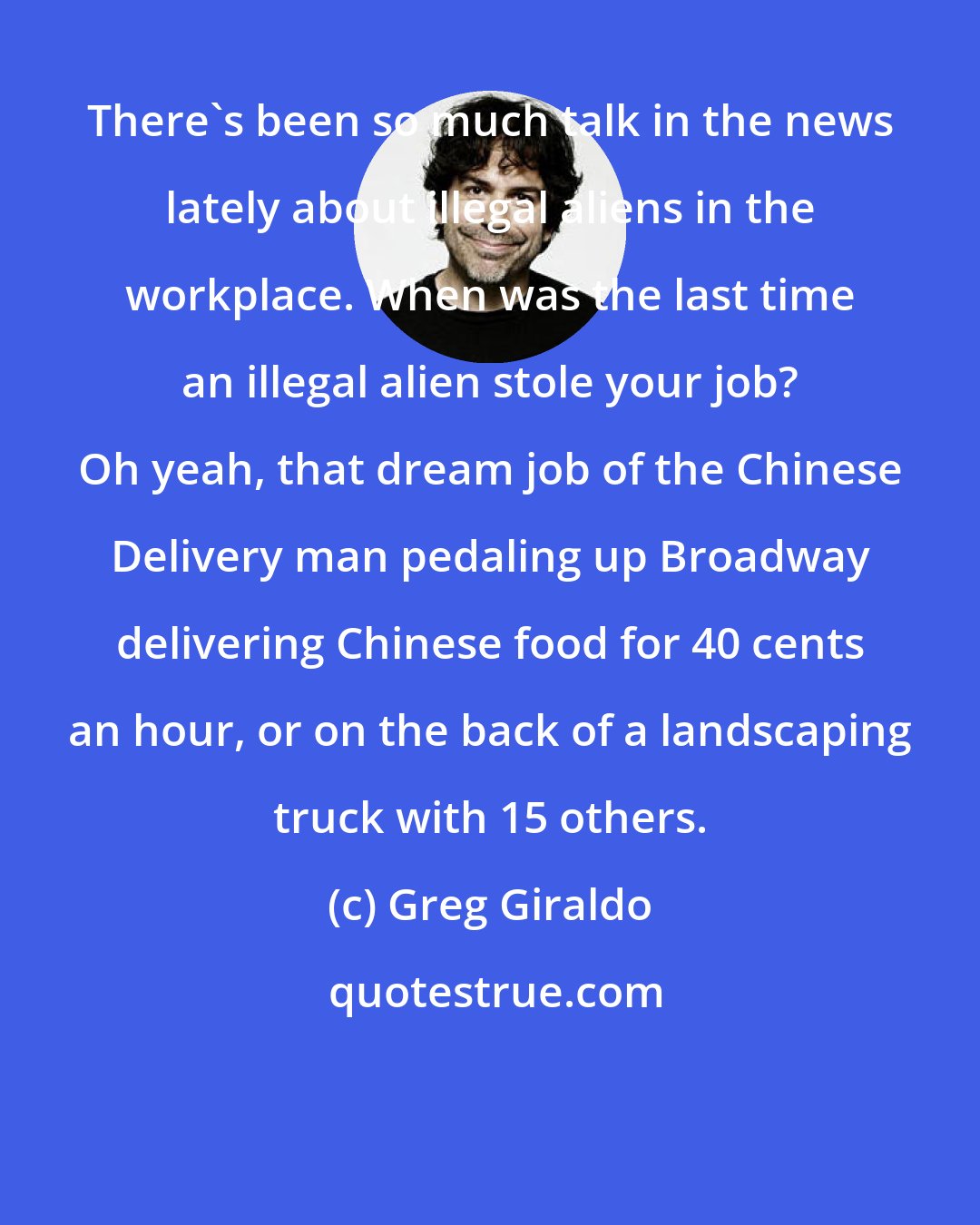 Greg Giraldo: There's been so much talk in the news lately about illegal aliens in the workplace. When was the last time an illegal alien stole your job? Oh yeah, that dream job of the Chinese Delivery man pedaling up Broadway delivering Chinese food for 40 cents an hour, or on the back of a landscaping truck with 15 others.