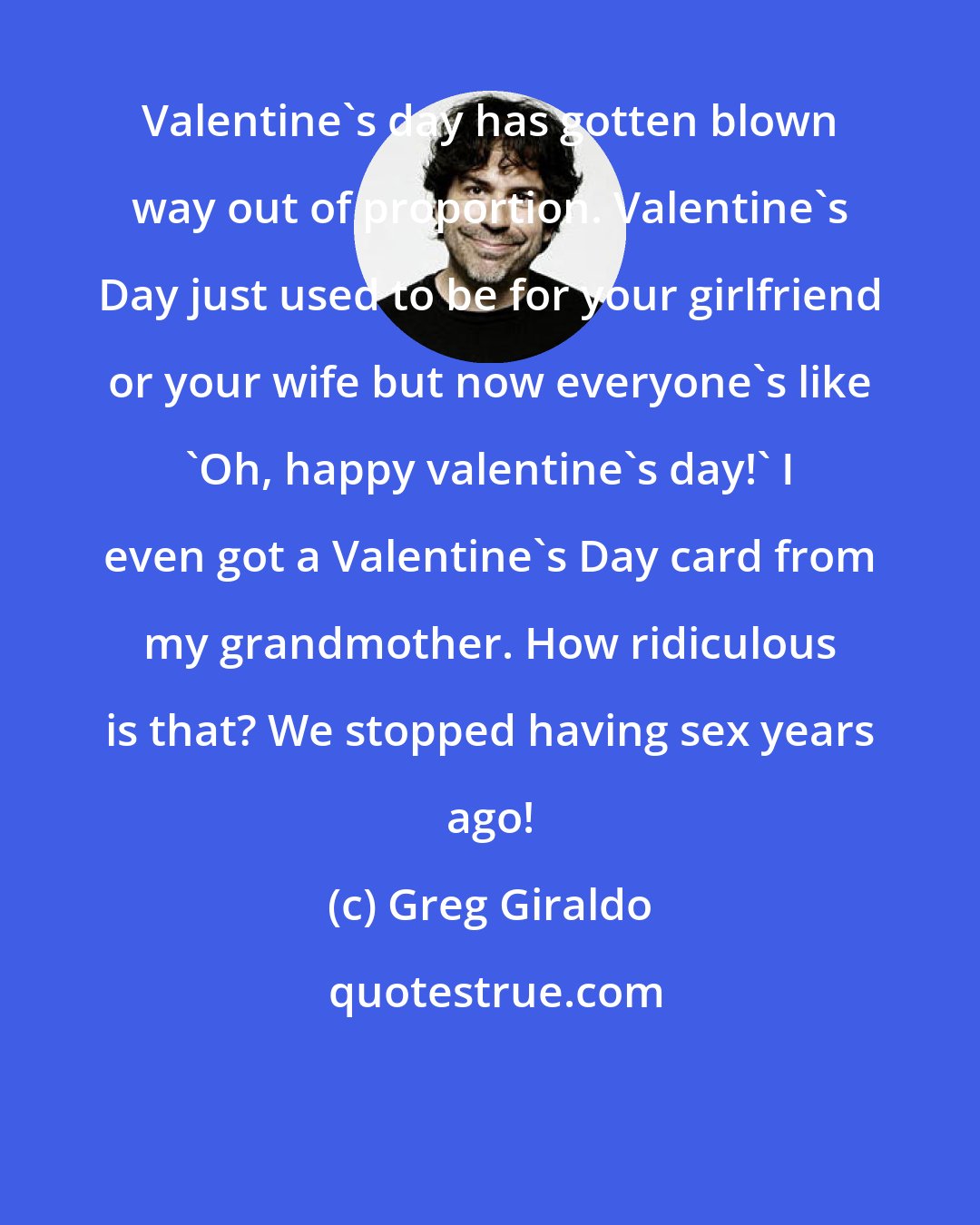 Greg Giraldo: Valentine's day has gotten blown way out of proportion. Valentine's Day just used to be for your girlfriend or your wife but now everyone's like 'Oh, happy valentine's day!' I even got a Valentine's Day card from my grandmother. How ridiculous is that? We stopped having sex years ago!