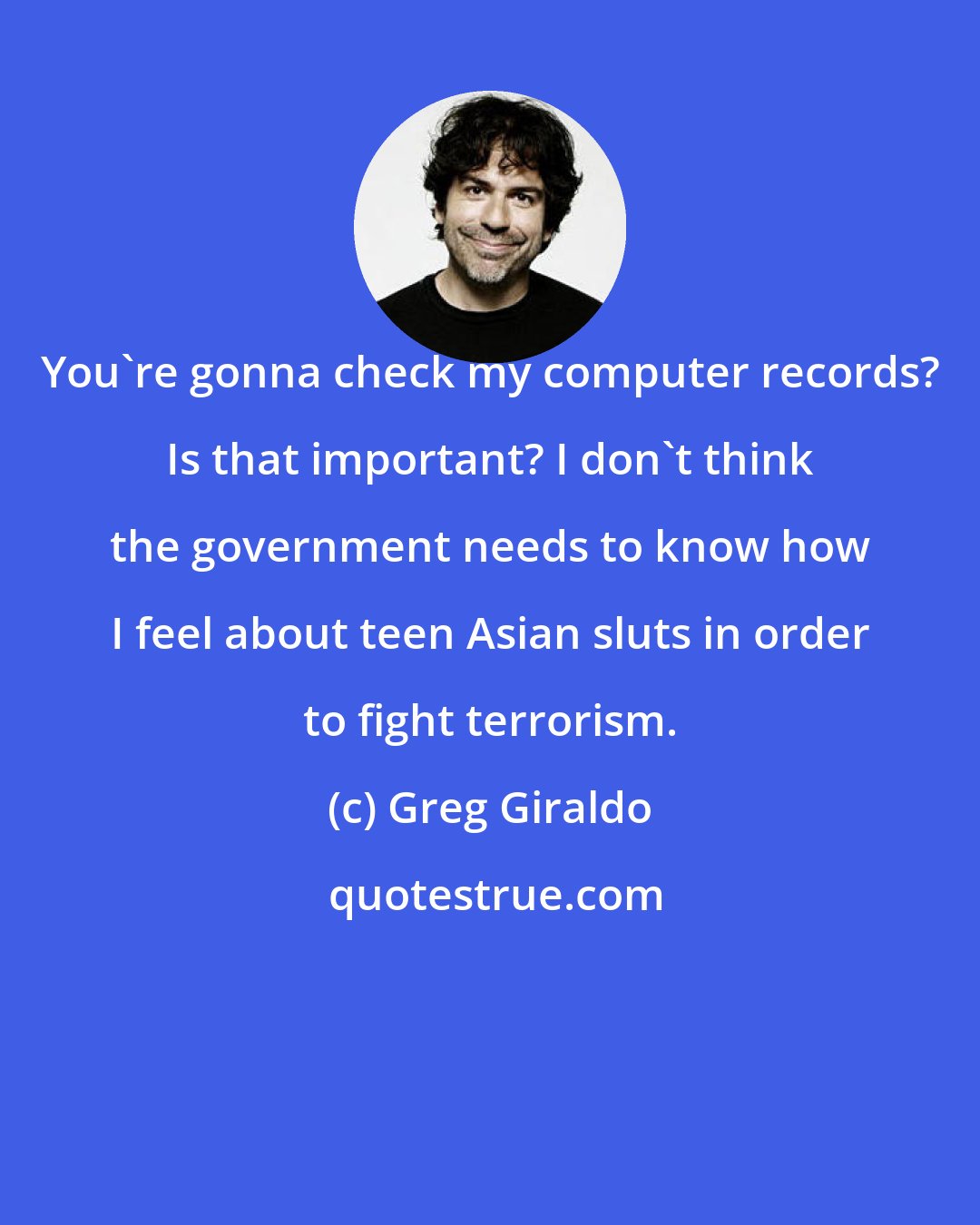 Greg Giraldo: You're gonna check my computer records? Is that important? I don't think the government needs to know how I feel about teen Asian sluts in order to fight terrorism.