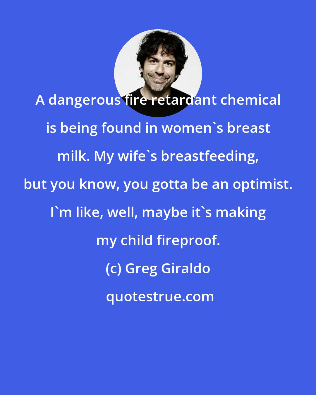 Greg Giraldo: A dangerous fire retardant chemical is being found in women's breast milk. My wife's breastfeeding, but you know, you gotta be an optimist. I'm like, well, maybe it's making my child fireproof.