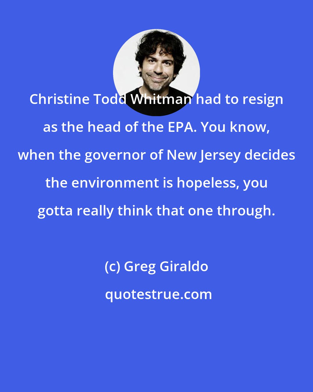 Greg Giraldo: Christine Todd Whitman had to resign as the head of the EPA. You know, when the governor of New Jersey decides the environment is hopeless, you gotta really think that one through.