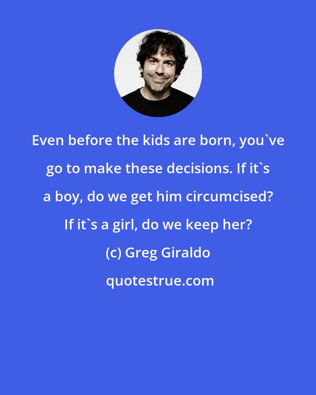 Greg Giraldo: Even before the kids are born, you've go to make these decisions. If it's a boy, do we get him circumcised? If it's a girl, do we keep her?