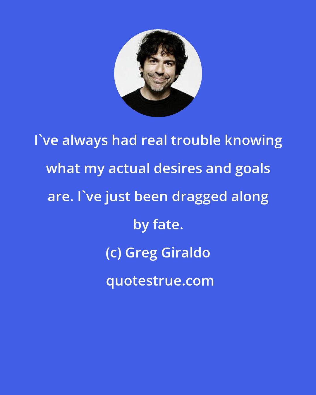 Greg Giraldo: I've always had real trouble knowing what my actual desires and goals are. I've just been dragged along by fate.