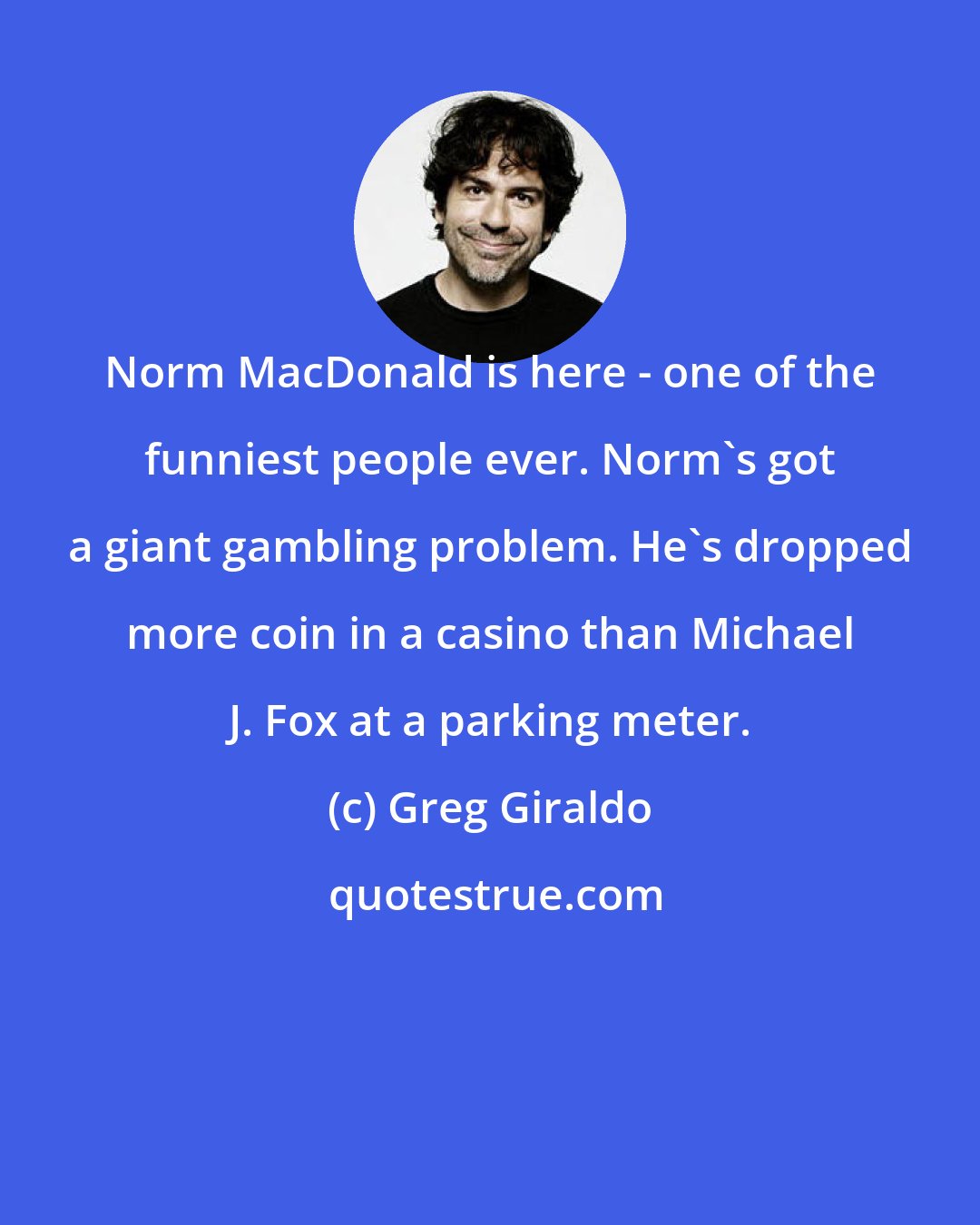 Greg Giraldo: Norm MacDonald is here - one of the funniest people ever. Norm's got a giant gambling problem. He's dropped more coin in a casino than Michael J. Fox at a parking meter.