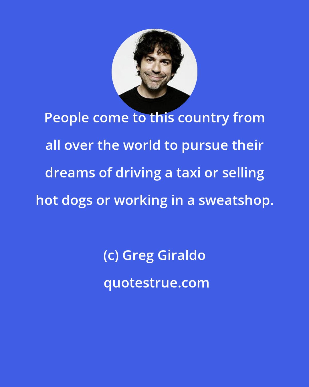 Greg Giraldo: People come to this country from all over the world to pursue their dreams of driving a taxi or selling hot dogs or working in a sweatshop.