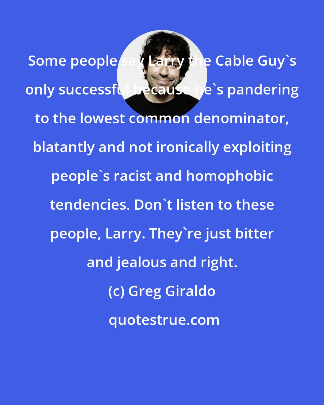 Greg Giraldo: Some people say Larry the Cable Guy's only successful because he's pandering to the lowest common denominator, blatantly and not ironically exploiting people's racist and homophobic tendencies. Don't listen to these people, Larry. They're just bitter and jealous and right.