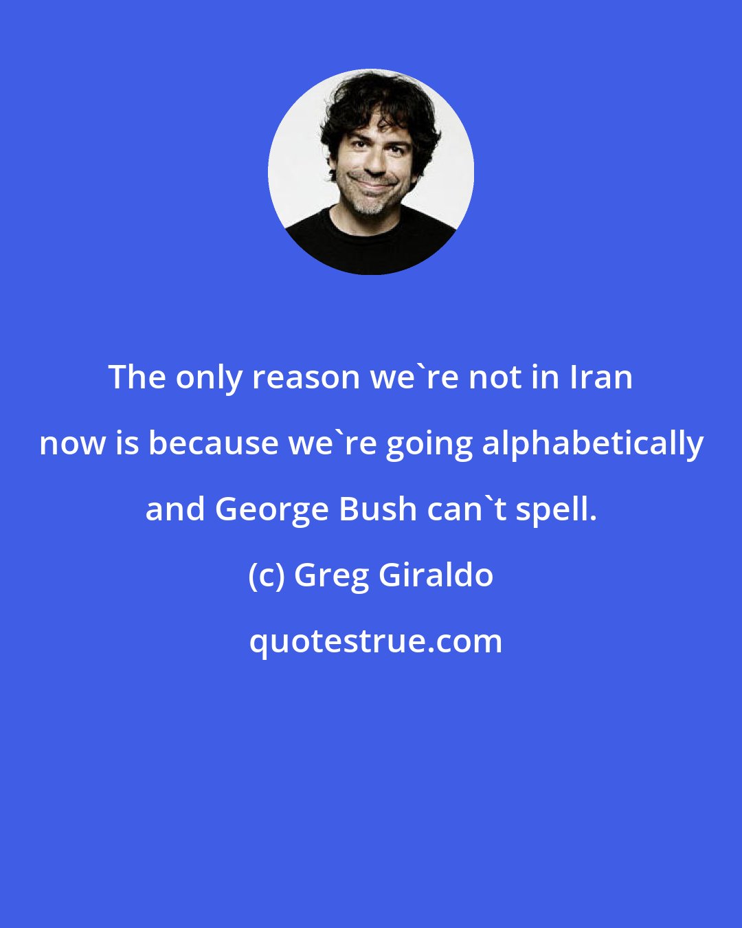 Greg Giraldo: The only reason we're not in Iran now is because we're going alphabetically and George Bush can't spell.