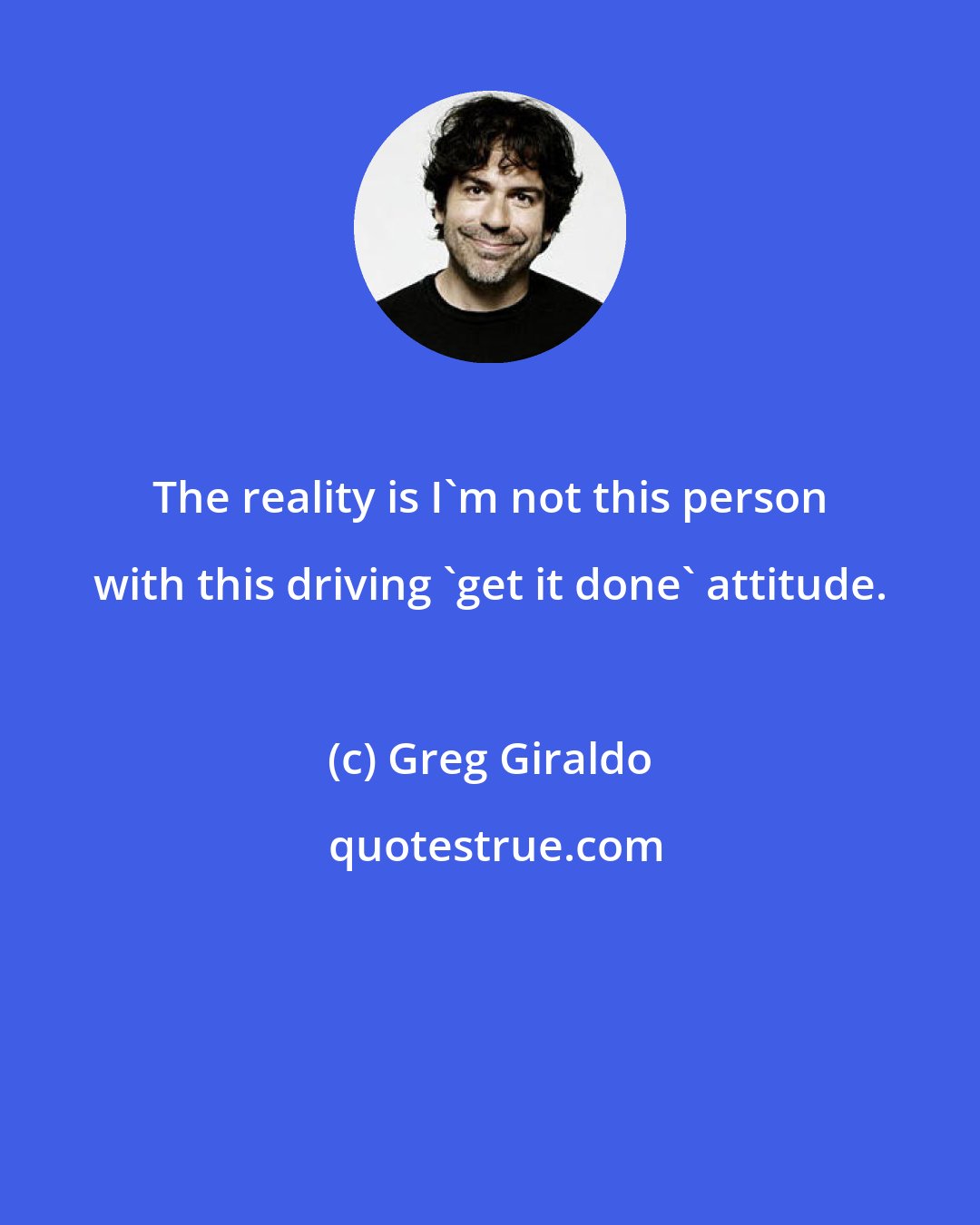 Greg Giraldo: The reality is I'm not this person with this driving 'get it done' attitude.