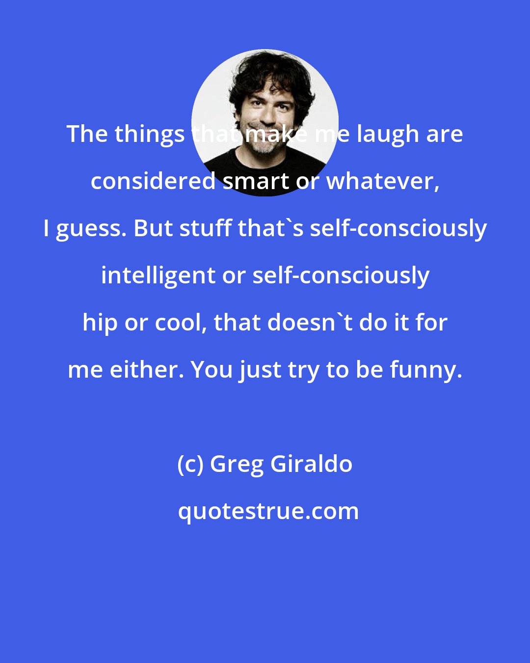 Greg Giraldo: The things that make me laugh are considered smart or whatever, I guess. But stuff that's self-consciously intelligent or self-consciously hip or cool, that doesn't do it for me either. You just try to be funny.