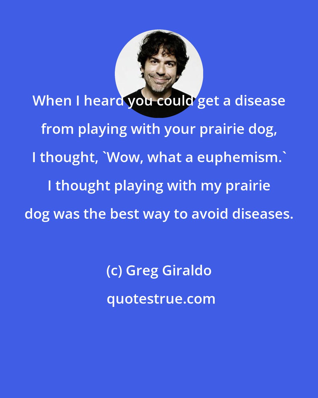 Greg Giraldo: When I heard you could get a disease from playing with your prairie dog, I thought, 'Wow, what a euphemism.' I thought playing with my prairie dog was the best way to avoid diseases.