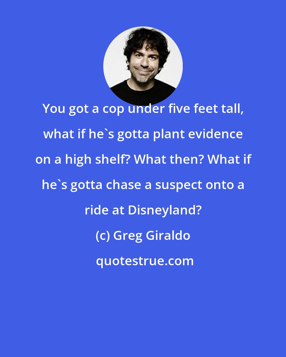 Greg Giraldo: You got a cop under five feet tall, what if he's gotta plant evidence on a high shelf? What then? What if he's gotta chase a suspect onto a ride at Disneyland?