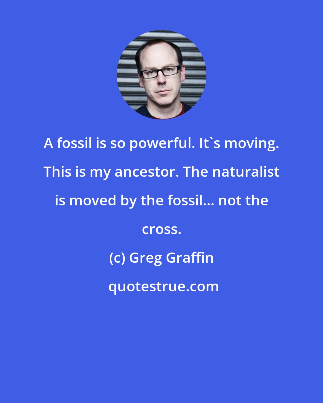 Greg Graffin: A fossil is so powerful. It's moving. This is my ancestor. The naturalist is moved by the fossil... not the cross.