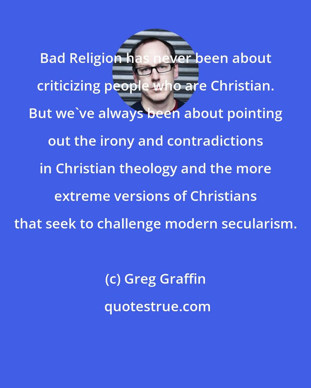 Greg Graffin: Bad Religion has never been about criticizing people who are Christian. But we've always been about pointing out the irony and contradictions in Christian theology and the more extreme versions of Christians that seek to challenge modern secularism.