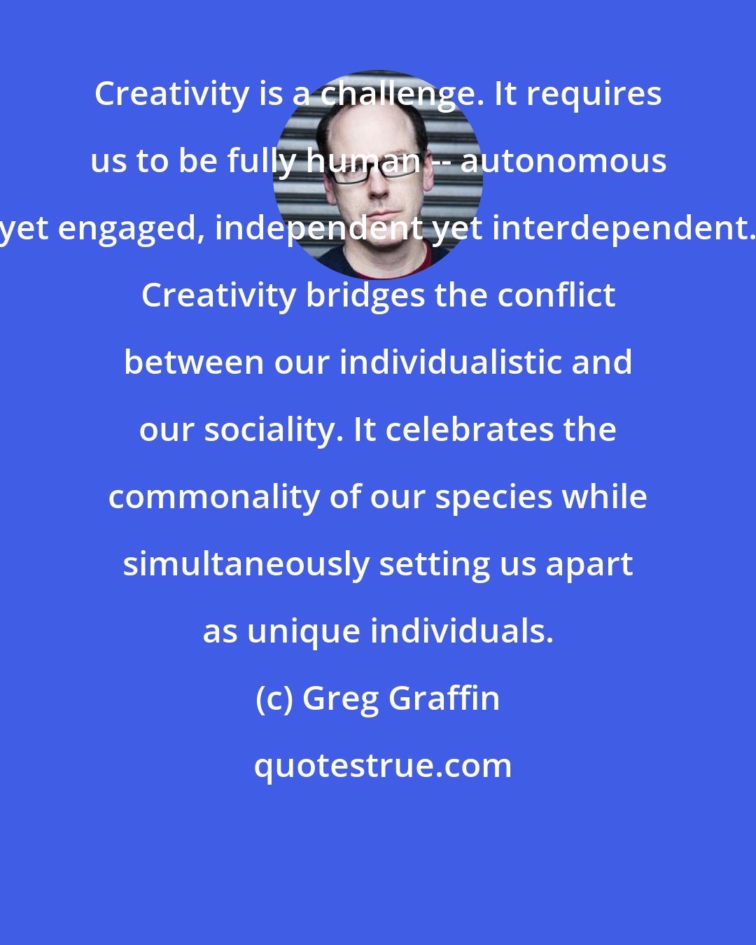 Greg Graffin: Creativity is a challenge. It requires us to be fully human -- autonomous yet engaged, independent yet interdependent. Creativity bridges the conflict between our individualistic and our sociality. It celebrates the commonality of our species while simultaneously setting us apart as unique individuals.