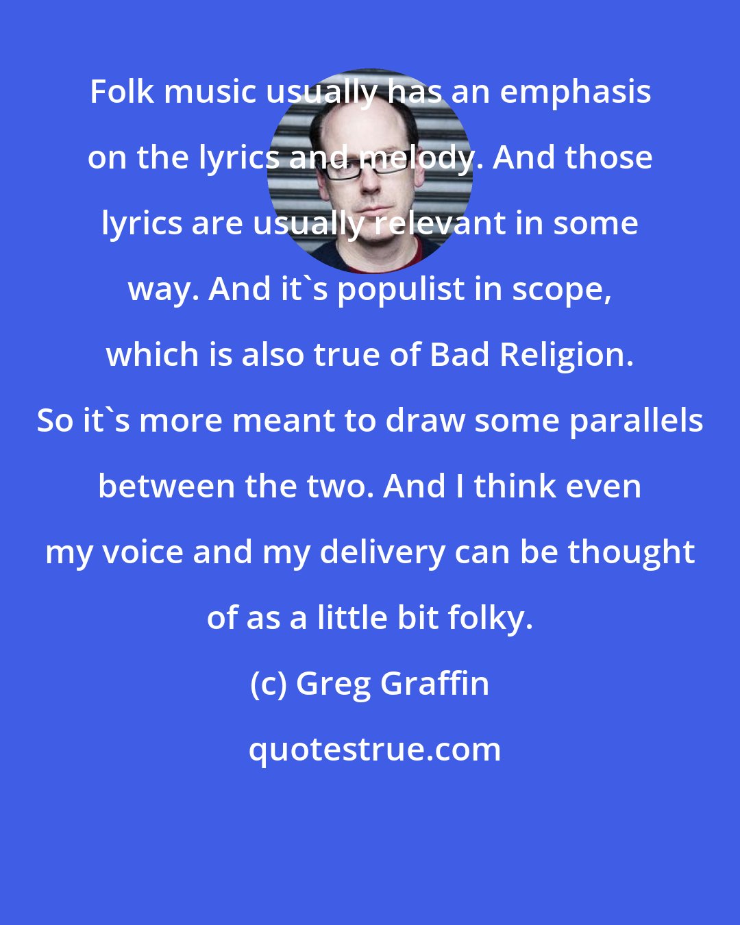 Greg Graffin: Folk music usually has an emphasis on the lyrics and melody. And those lyrics are usually relevant in some way. And it's populist in scope, which is also true of Bad Religion. So it's more meant to draw some parallels between the two. And I think even my voice and my delivery can be thought of as a little bit folky.