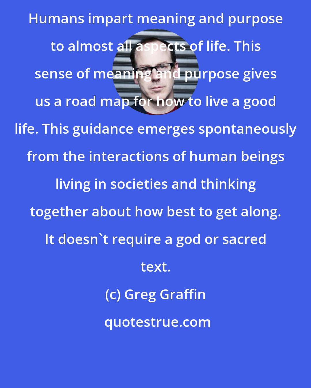 Greg Graffin: Humans impart meaning and purpose to almost all aspects of life. This sense of meaning and purpose gives us a road map for how to live a good life. This guidance emerges spontaneously from the interactions of human beings living in societies and thinking together about how best to get along. It doesn't require a god or sacred text.