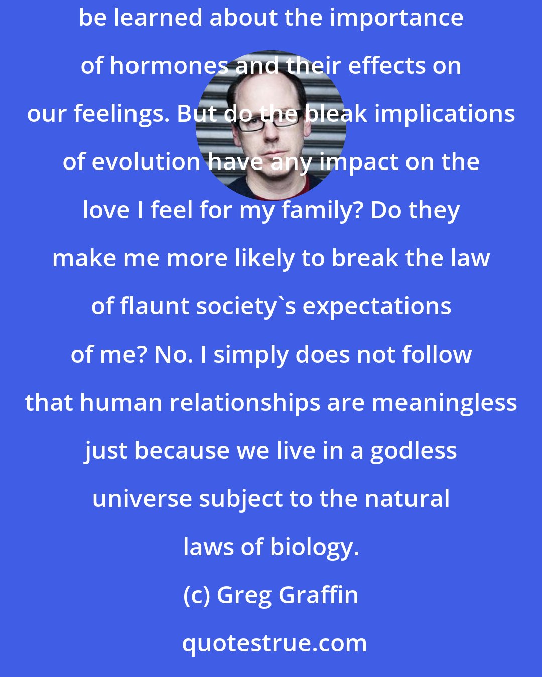 Greg Graffin: I don't believe, for instance, that evolutionary biology or any scientific endeavor has much to say about love. I'm sure a lot can be learned about the importance of hormones and their effects on our feelings. But do the bleak implications of evolution have any impact on the love I feel for my family? Do they make me more likely to break the law of flaunt society's expectations of me? No. I simply does not follow that human relationships are meaningless just because we live in a godless universe subject to the natural laws of biology.