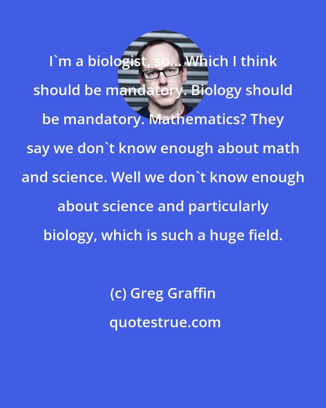 Greg Graffin: I'm a biologist, so... Which I think should be mandatory. Biology should be mandatory. Mathematics? They say we don't know enough about math and science. Well we don't know enough about science and particularly biology, which is such a huge field.