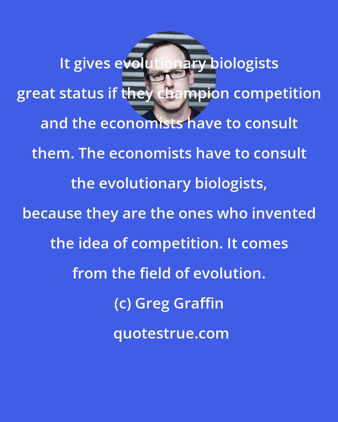 Greg Graffin: It gives evolutionary biologists great status if they champion competition and the economists have to consult them. The economists have to consult the evolutionary biologists, because they are the ones who invented the idea of competition. It comes from the field of evolution.