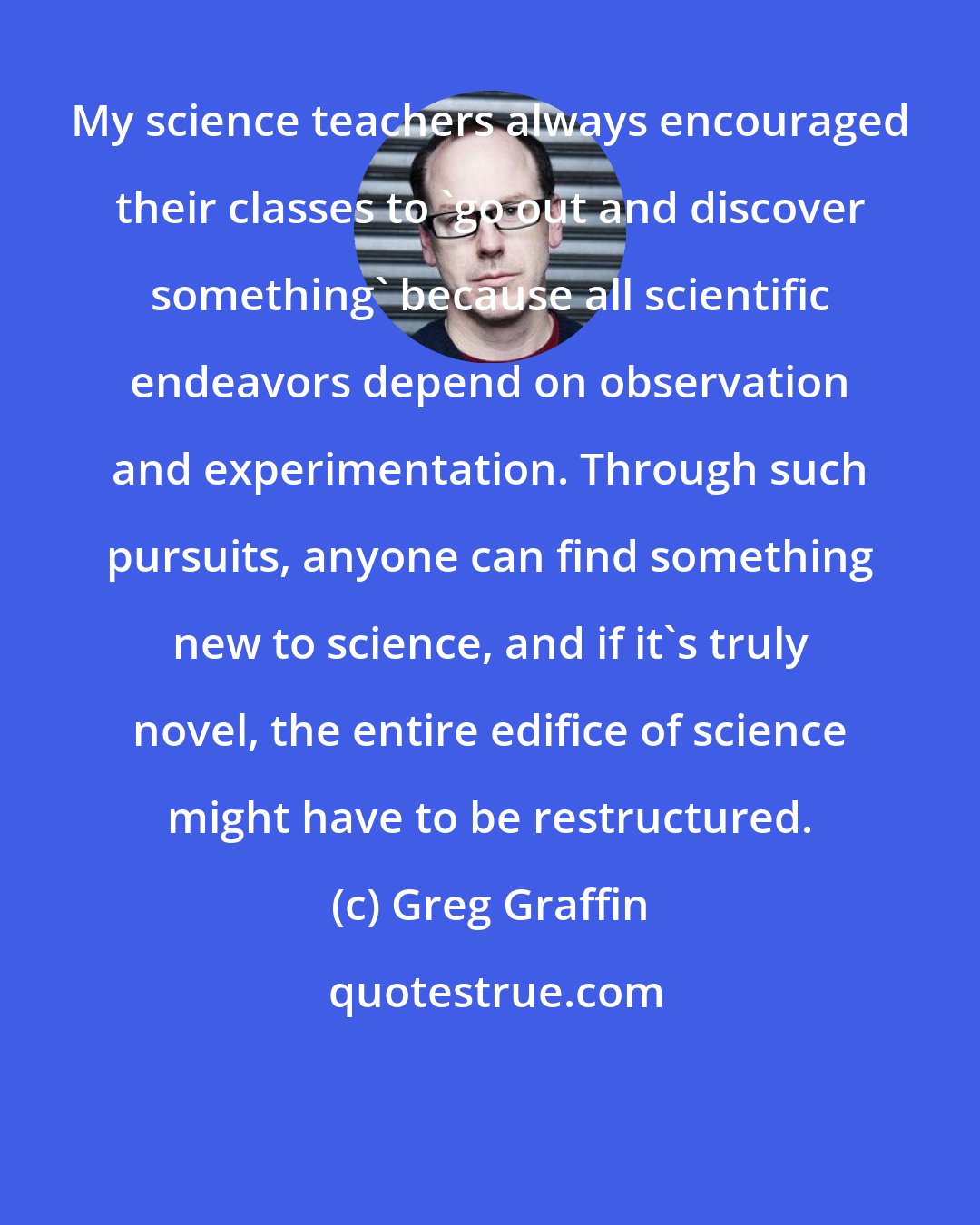 Greg Graffin: My science teachers always encouraged their classes to 'go out and discover something' because all scientific endeavors depend on observation and experimentation. Through such pursuits, anyone can find something new to science, and if it's truly novel, the entire edifice of science might have to be restructured.