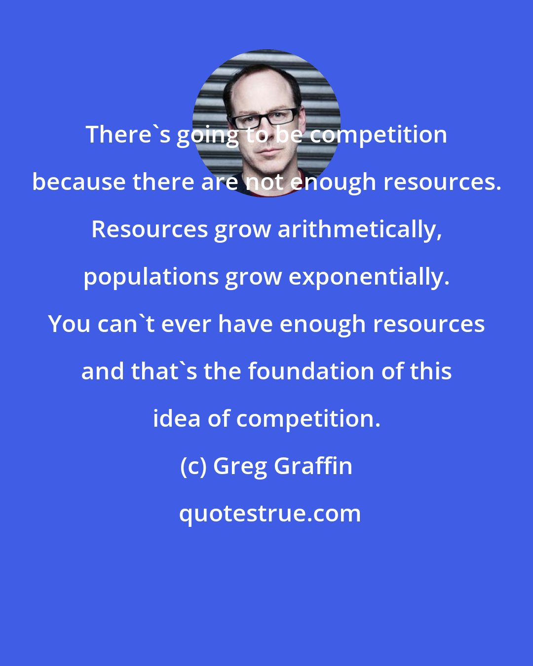 Greg Graffin: There's going to be competition because there are not enough resources. Resources grow arithmetically, populations grow exponentially. You can't ever have enough resources and that's the foundation of this idea of competition.