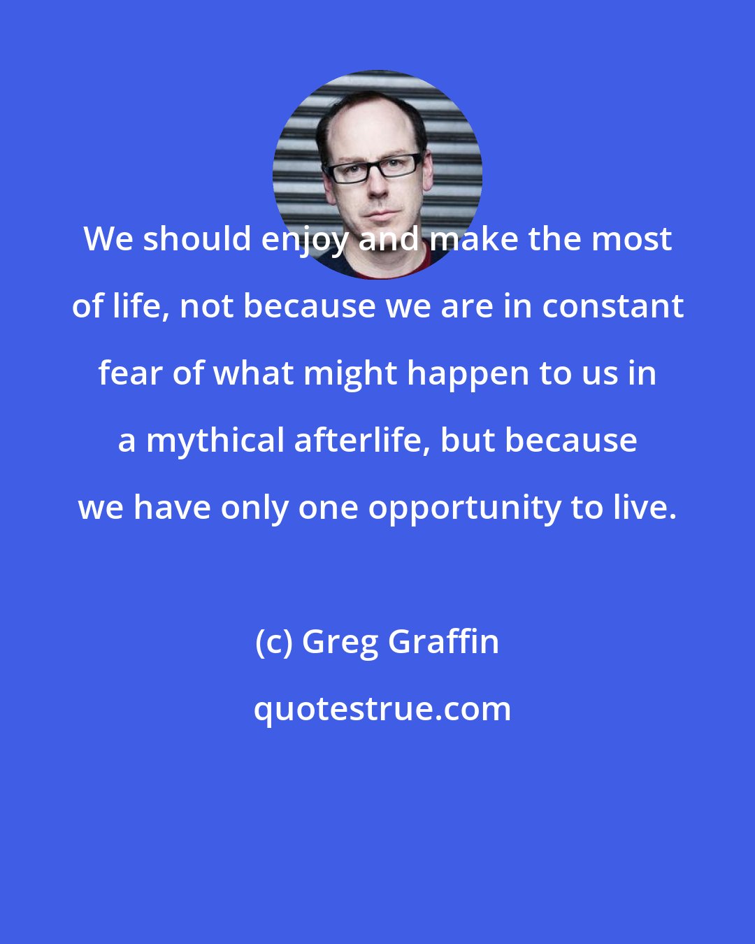 Greg Graffin: We should enjoy and make the most of life, not because we are in constant fear of what might happen to us in a mythical afterlife, but because we have only one opportunity to live.