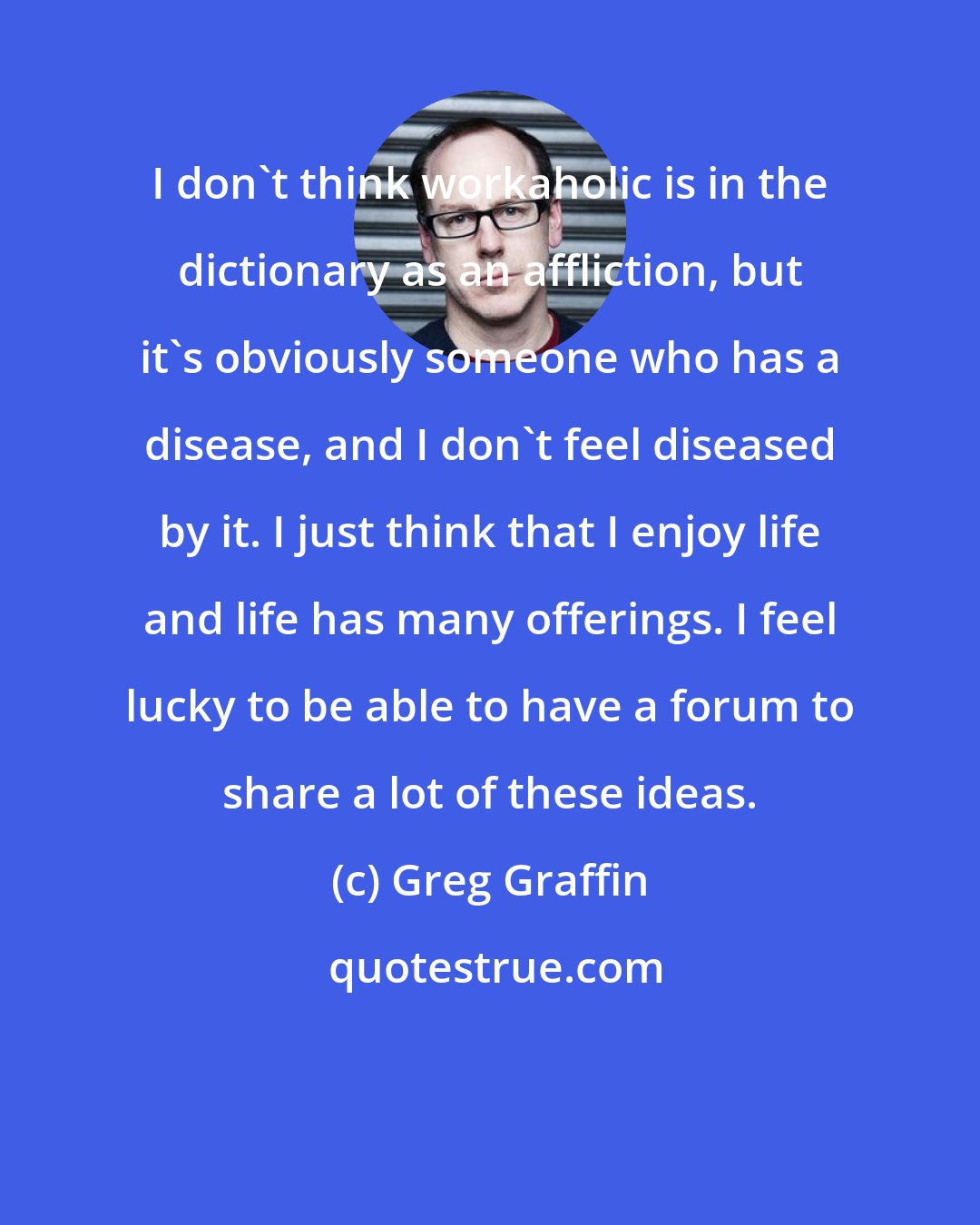 Greg Graffin: I don't think workaholic is in the dictionary as an affliction, but it's obviously someone who has a disease, and I don't feel diseased by it. I just think that I enjoy life and life has many offerings. I feel lucky to be able to have a forum to share a lot of these ideas.