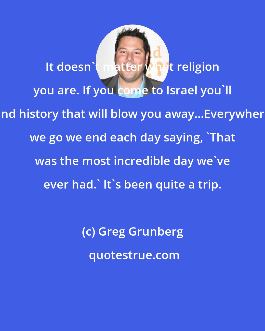 Greg Grunberg: It doesn't matter what religion you are. If you come to Israel you'll find history that will blow you away...Everywhere we go we end each day saying, 'That was the most incredible day we've ever had.' It's been quite a trip.