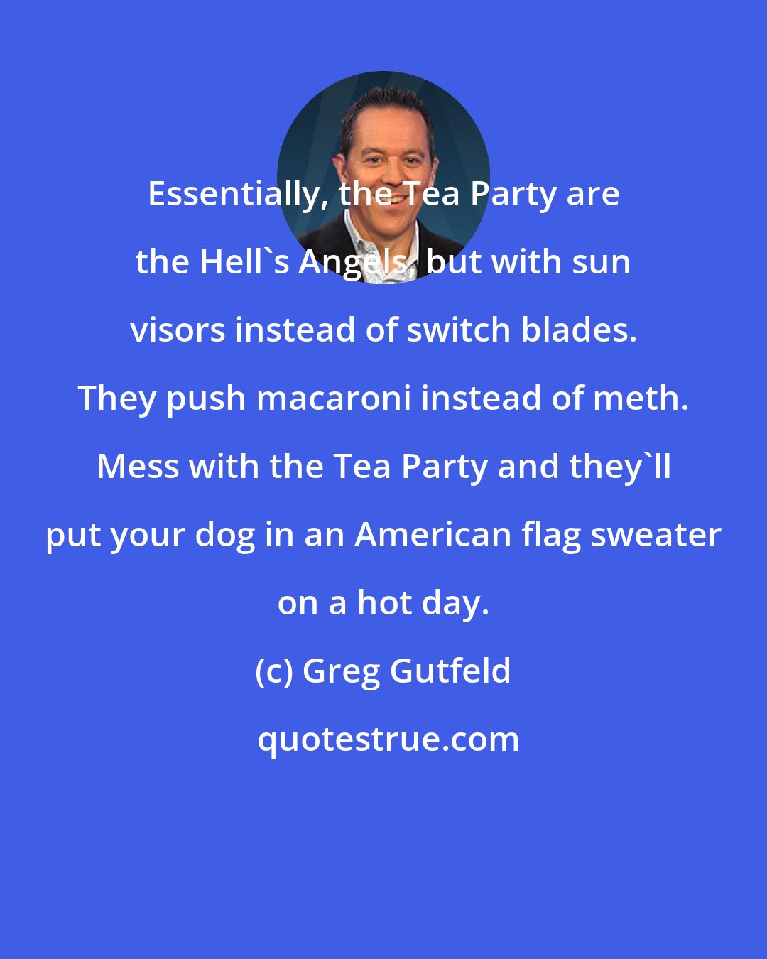 Greg Gutfeld: Essentially, the Tea Party are the Hell's Angels, but with sun visors instead of switch blades. They push macaroni instead of meth. Mess with the Tea Party and they'll put your dog in an American flag sweater on a hot day.