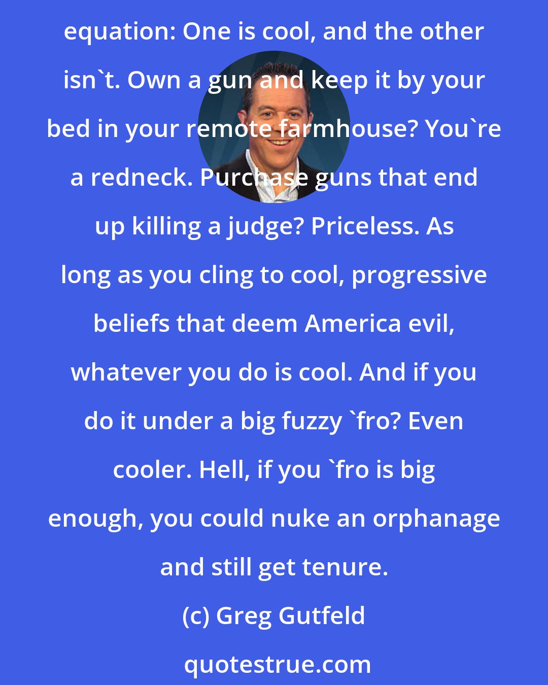 Greg Gutfeld: How funny is it that so many professors labeled Tea Partiers as terrorists, while kissing the asses of real, bona fide terrorists? It's not funny, really. But it's the result of a simple equation: One is cool, and the other isn't. Own a gun and keep it by your bed in your remote farmhouse? You're a redneck. Purchase guns that end up killing a judge? Priceless. As long as you cling to cool, progressive beliefs that deem America evil, whatever you do is cool. And if you do it under a big fuzzy 'fro? Even cooler. Hell, if you 'fro is big enough, you could nuke an orphanage and still get tenure.