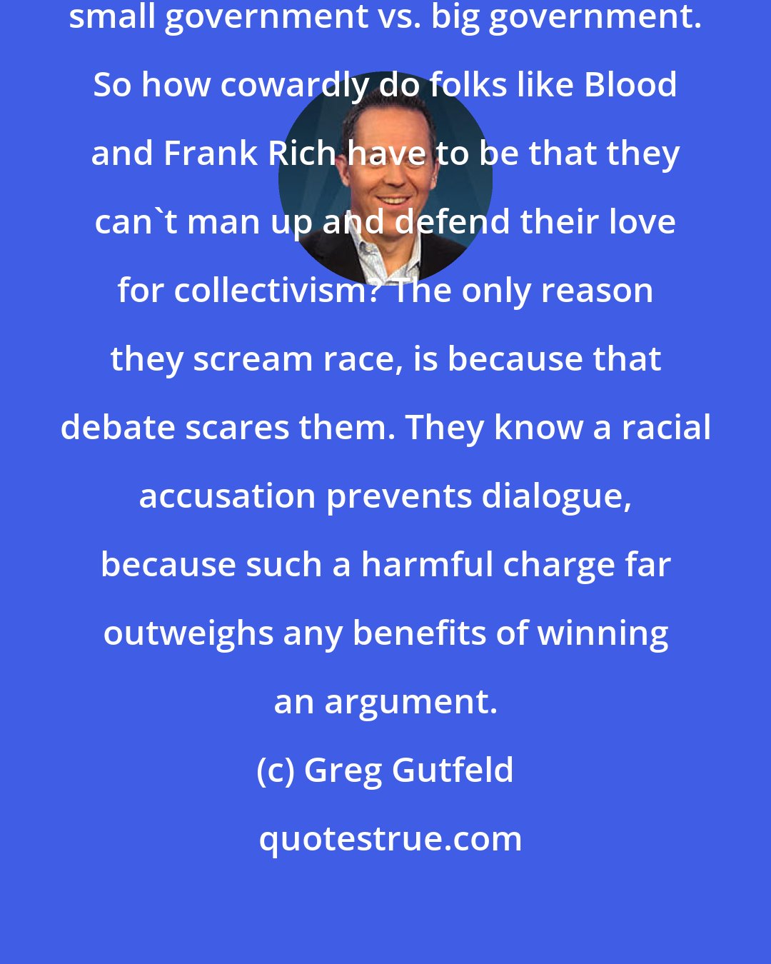 Greg Gutfeld: Look, this debate is basic: it's small government vs. big government. So how cowardly do folks like Blood and Frank Rich have to be that they can't man up and defend their love for collectivism? The only reason they scream race, is because that debate scares them. They know a racial accusation prevents dialogue, because such a harmful charge far outweighs any benefits of winning an argument.