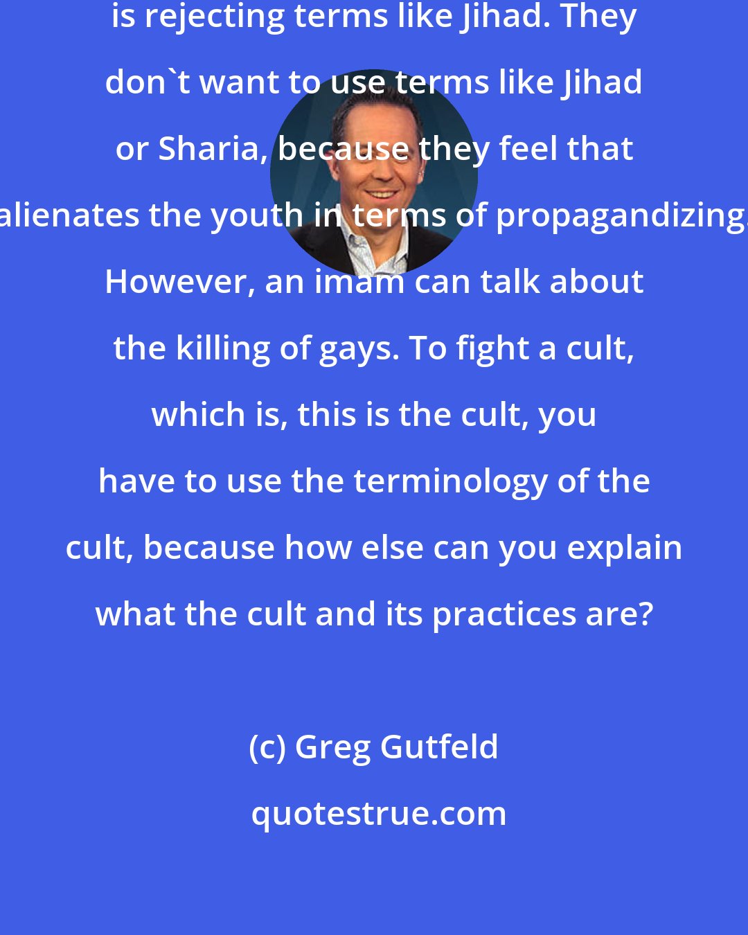 Greg Gutfeld: Homeland Security was rejecting, is rejecting terms like Jihad. They don't want to use terms like Jihad or Sharia, because they feel that alienates the youth in terms of propagandizing. However, an imam can talk about the killing of gays. To fight a cult, which is, this is the cult, you have to use the terminology of the cult, because how else can you explain what the cult and its practices are?