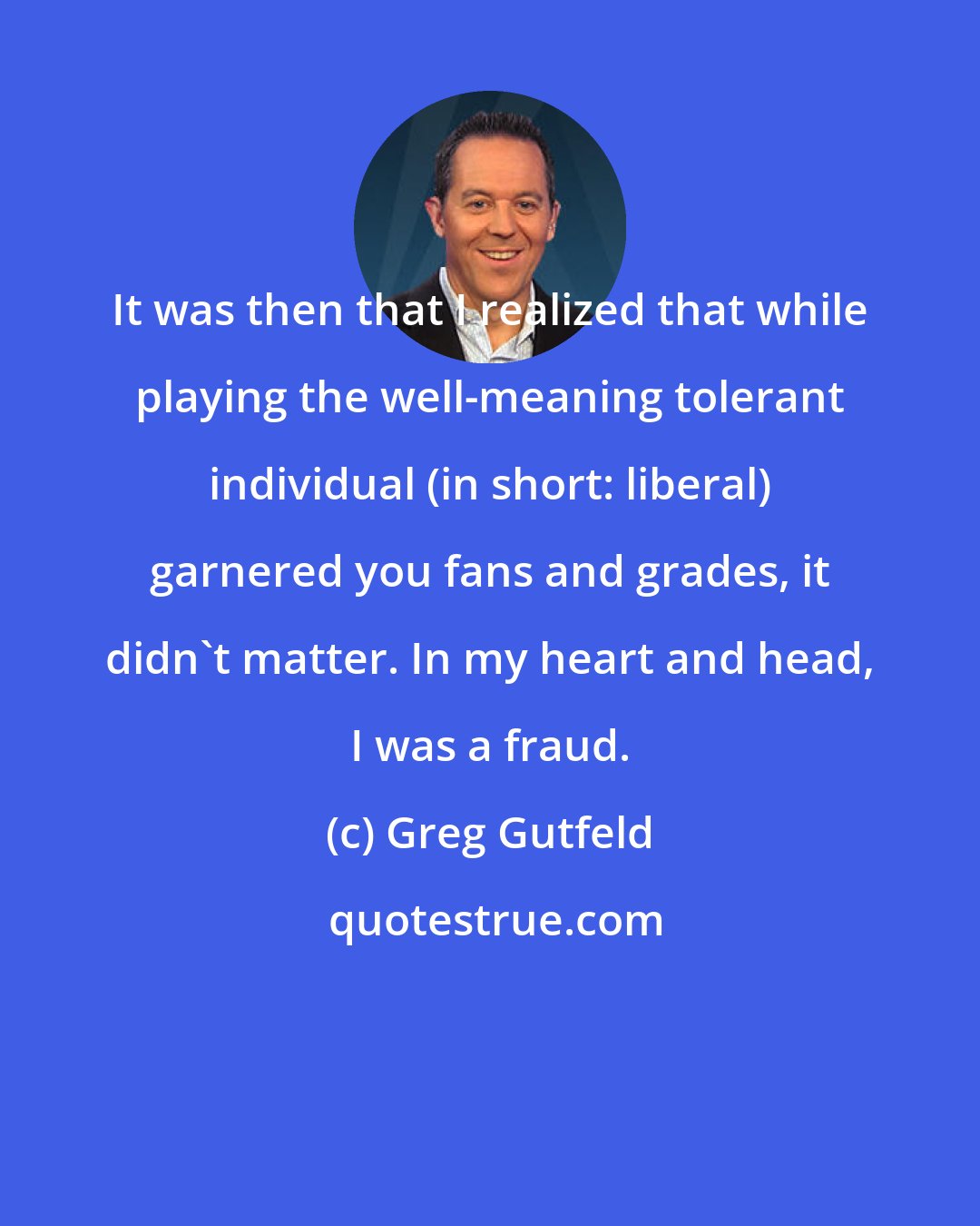 Greg Gutfeld: It was then that I realized that while playing the well-meaning tolerant individual (in short: liberal) garnered you fans and grades, it didn't matter. In my heart and head, I was a fraud.