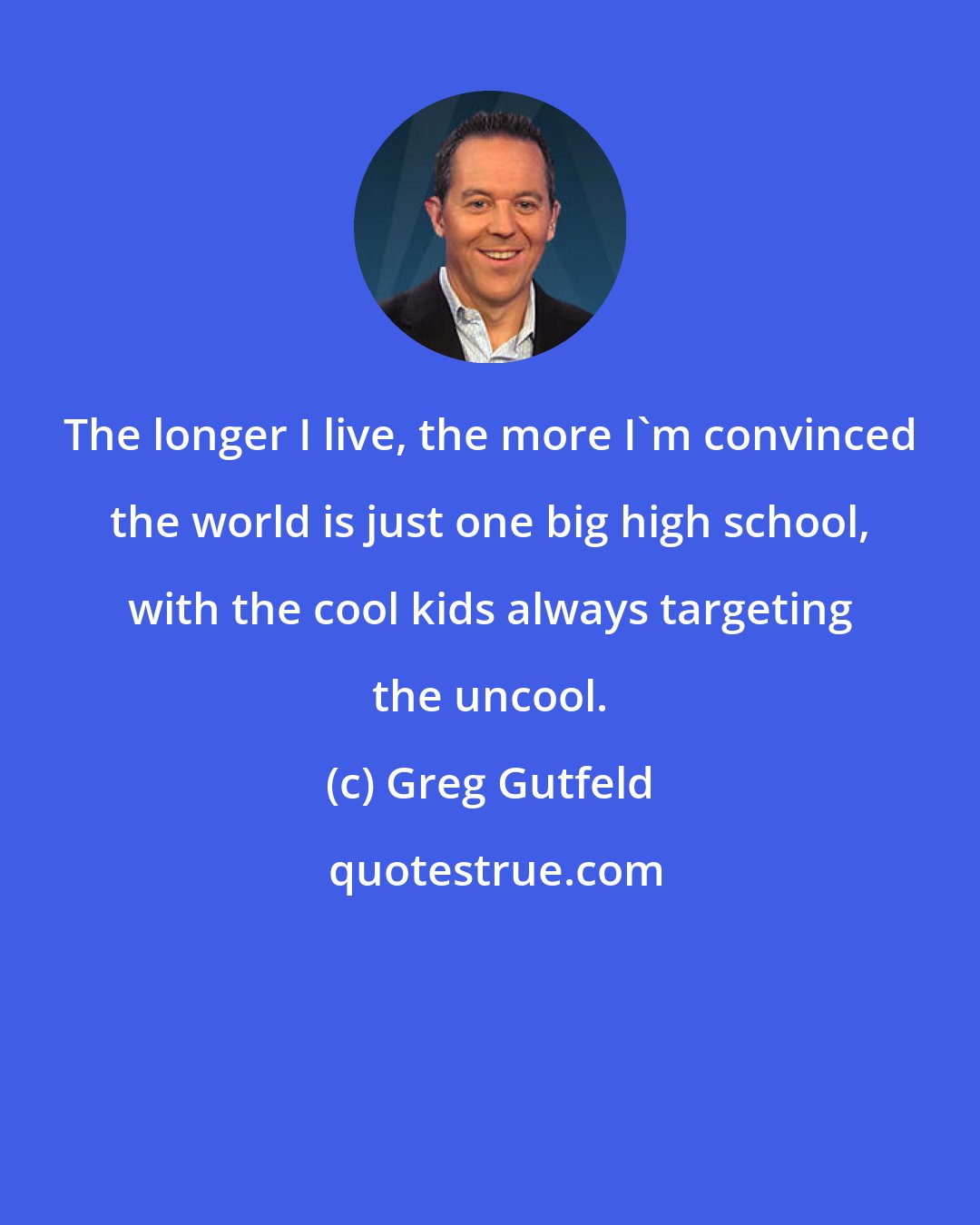 Greg Gutfeld: The longer I live, the more I'm convinced the world is just one big high school, with the cool kids always targeting the uncool.