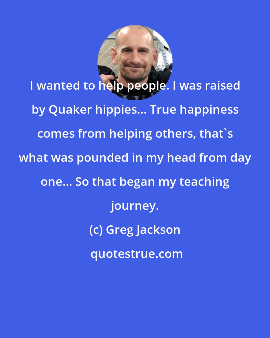 Greg Jackson: I wanted to help people. I was raised by Quaker hippies... True happiness comes from helping others, that's what was pounded in my head from day one... So that began my teaching journey.