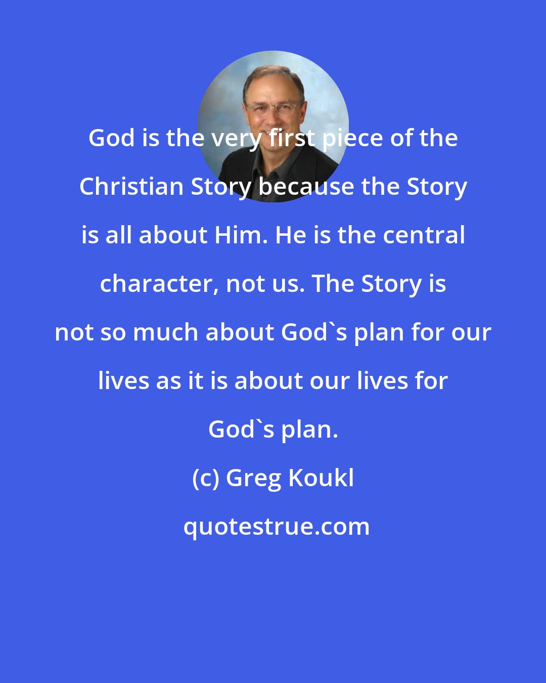 Greg Koukl: God is the very first piece of the Christian Story because the Story is all about Him. He is the central character, not us. The Story is not so much about God's plan for our lives as it is about our lives for God's plan.