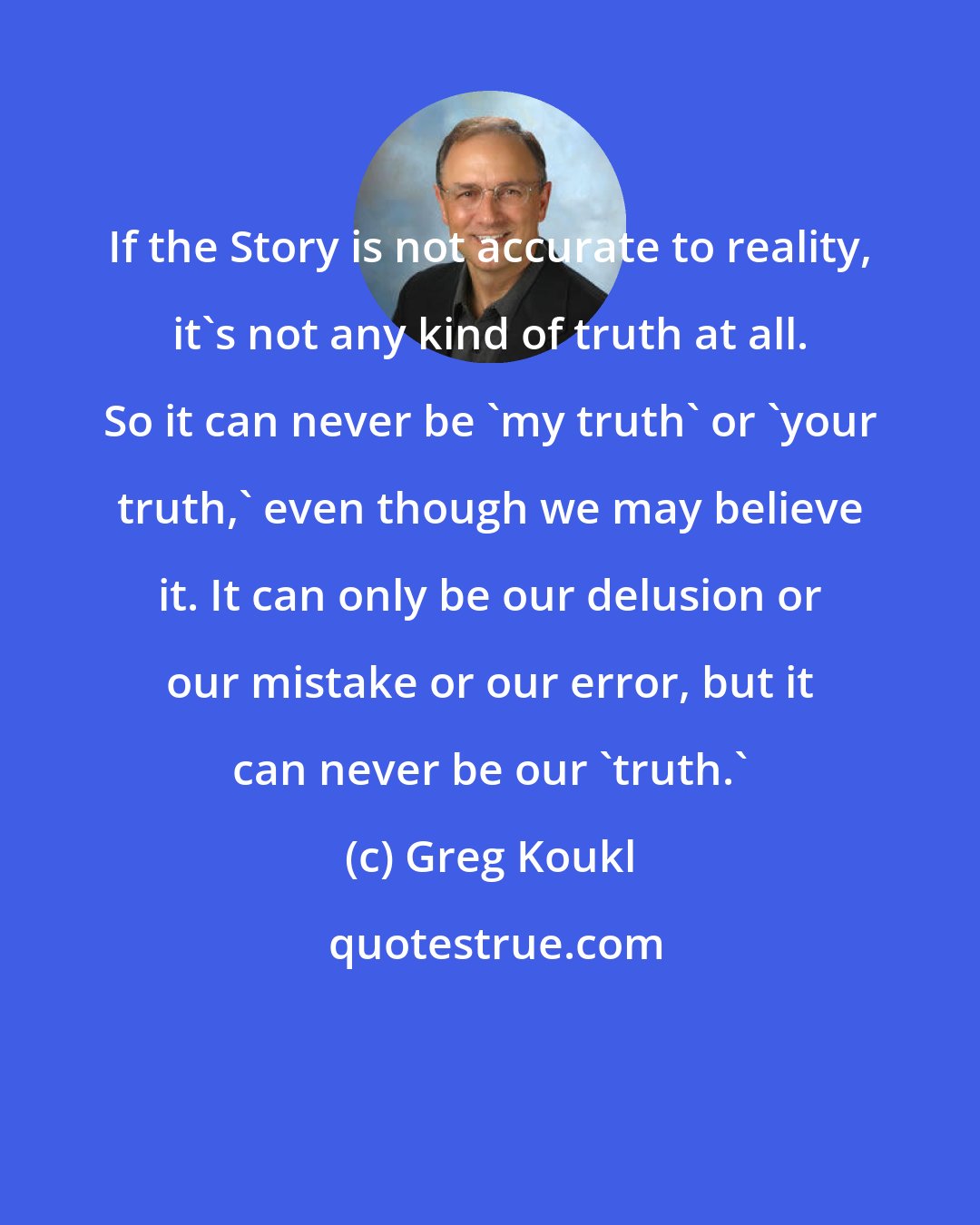 Greg Koukl: If the Story is not accurate to reality, it's not any kind of truth at all. So it can never be 'my truth' or 'your truth,' even though we may believe it. It can only be our delusion or our mistake or our error, but it can never be our 'truth.'