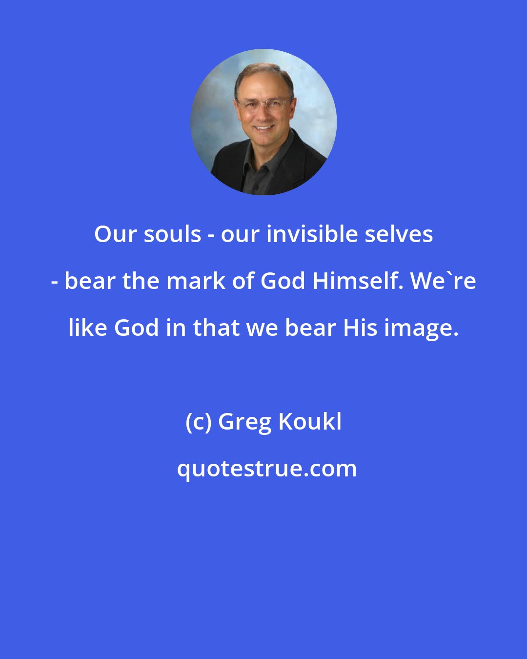 Greg Koukl: Our souls - our invisible selves - bear the mark of God Himself. We're like God in that we bear His image.