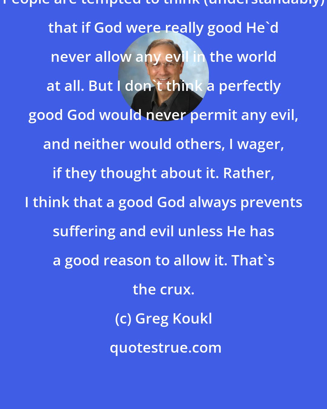 Greg Koukl: People are tempted to think (understandably) that if God were really good He'd never allow any evil in the world at all. But I don't think a perfectly good God would never permit any evil, and neither would others, I wager, if they thought about it. Rather, I think that a good God always prevents suffering and evil unless He has a good reason to allow it. That's the crux.