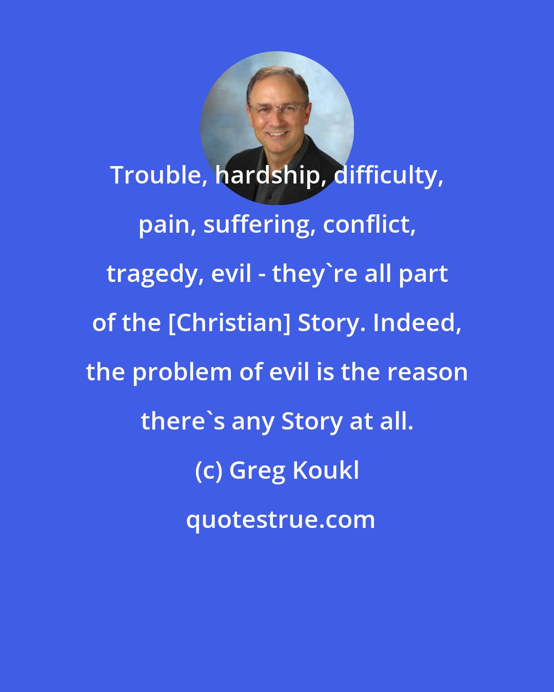 Greg Koukl: Trouble, hardship, difficulty, pain, suffering, conflict, tragedy, evil - they're all part of the [Christian] Story. Indeed, the problem of evil is the reason there's any Story at all.