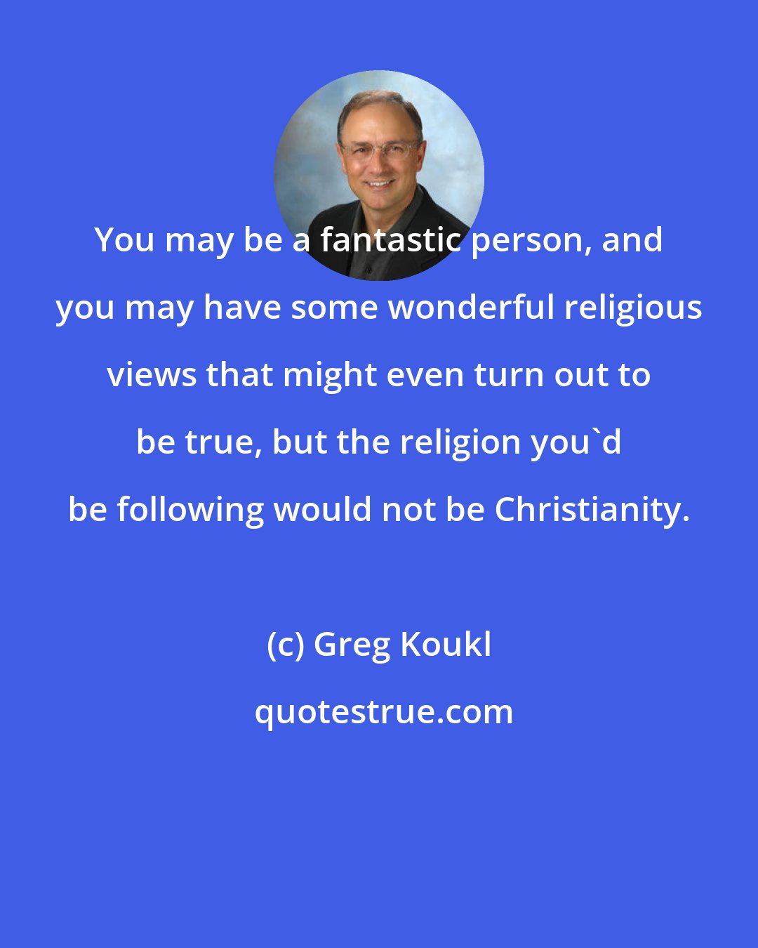 Greg Koukl: You may be a fantastic person, and you may have some wonderful religious views that might even turn out to be true, but the religion you'd be following would not be Christianity.