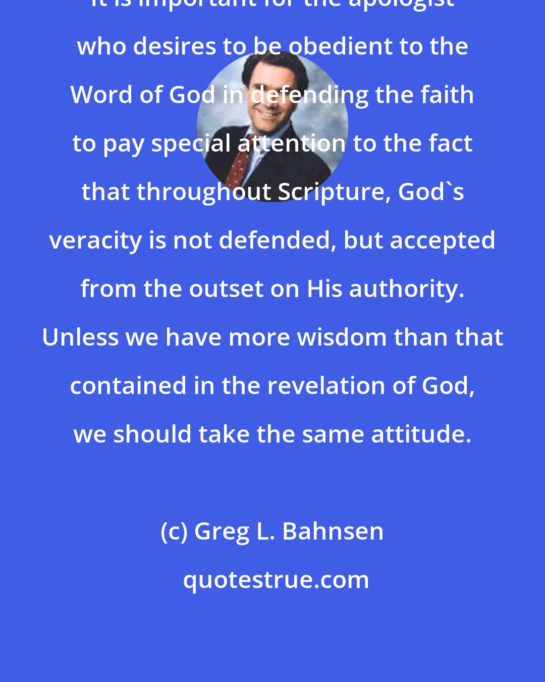 Greg L. Bahnsen: It is important for the apologist who desires to be obedient to the Word of God in defending the faith to pay special attention to the fact that throughout Scripture, God's veracity is not defended, but accepted from the outset on His authority. Unless we have more wisdom than that contained in the revelation of God, we should take the same attitude.