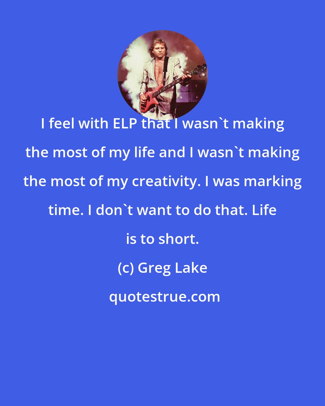 Greg Lake: I feel with ELP that I wasn't making the most of my life and I wasn't making the most of my creativity. I was marking time. I don't want to do that. Life is to short.