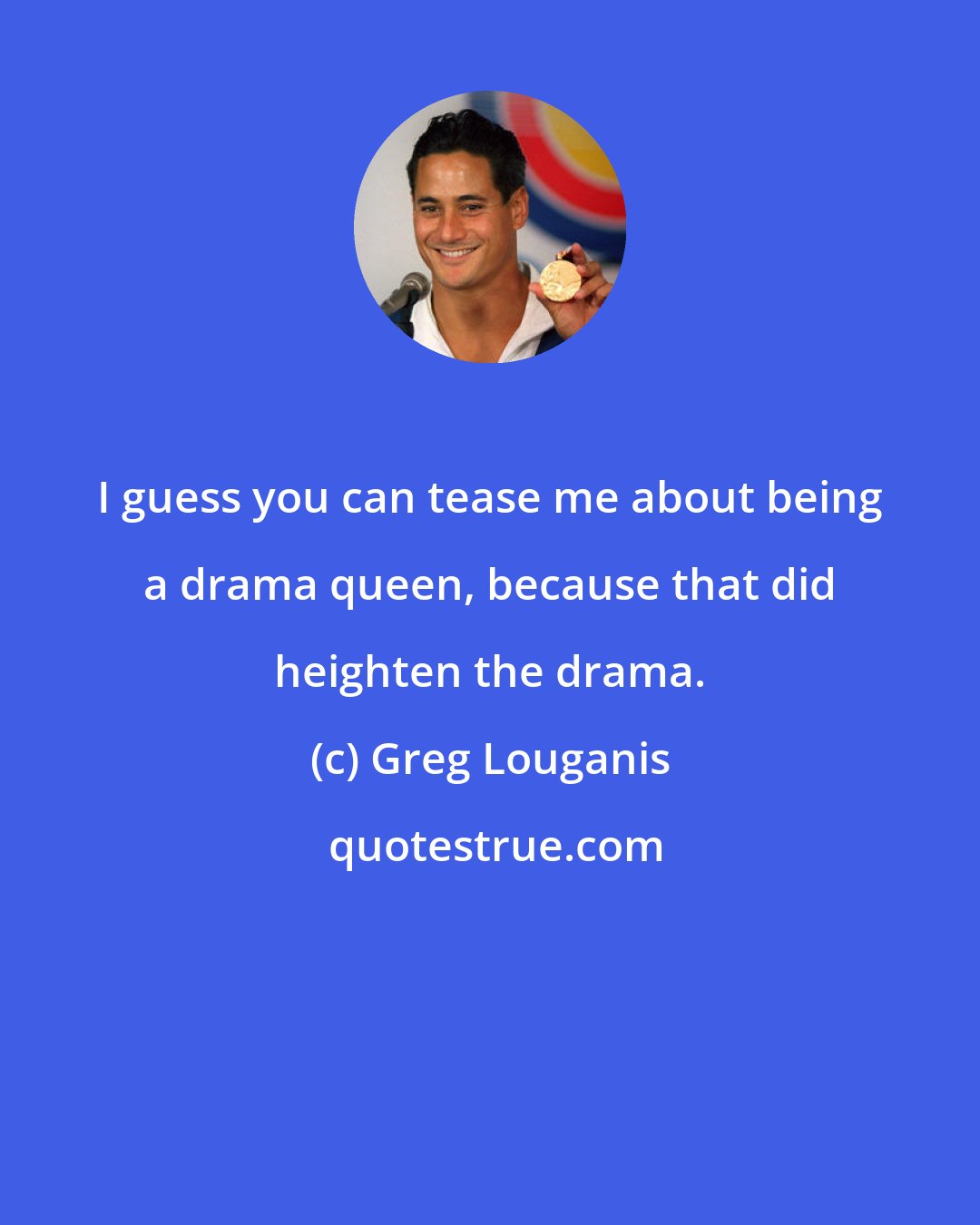 Greg Louganis: I guess you can tease me about being a drama queen, because that did heighten the drama.