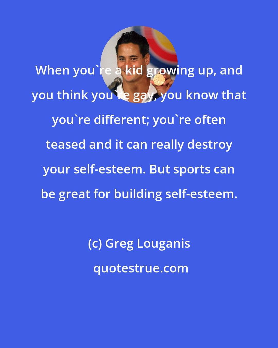 Greg Louganis: When you're a kid growing up, and you think you're gay, you know that you're different; you're often teased and it can really destroy your self-esteem. But sports can be great for building self-esteem.