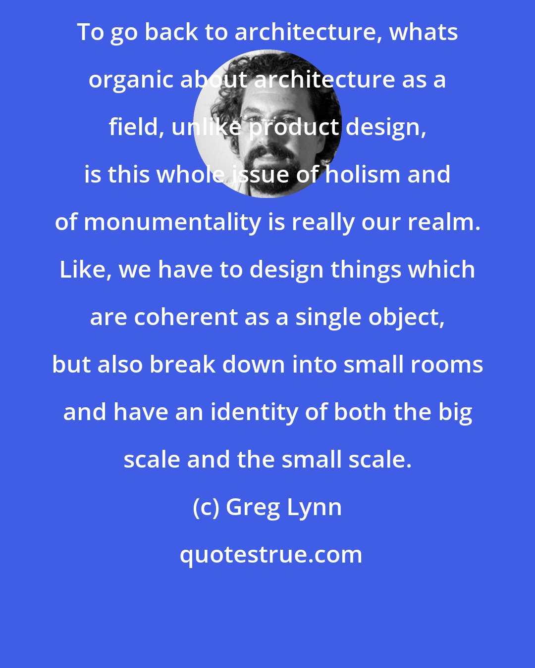 Greg Lynn: To go back to architecture, whats organic about architecture as a field, unlike product design, is this whole issue of holism and of monumentality is really our realm. Like, we have to design things which are coherent as a single object, but also break down into small rooms and have an identity of both the big scale and the small scale.