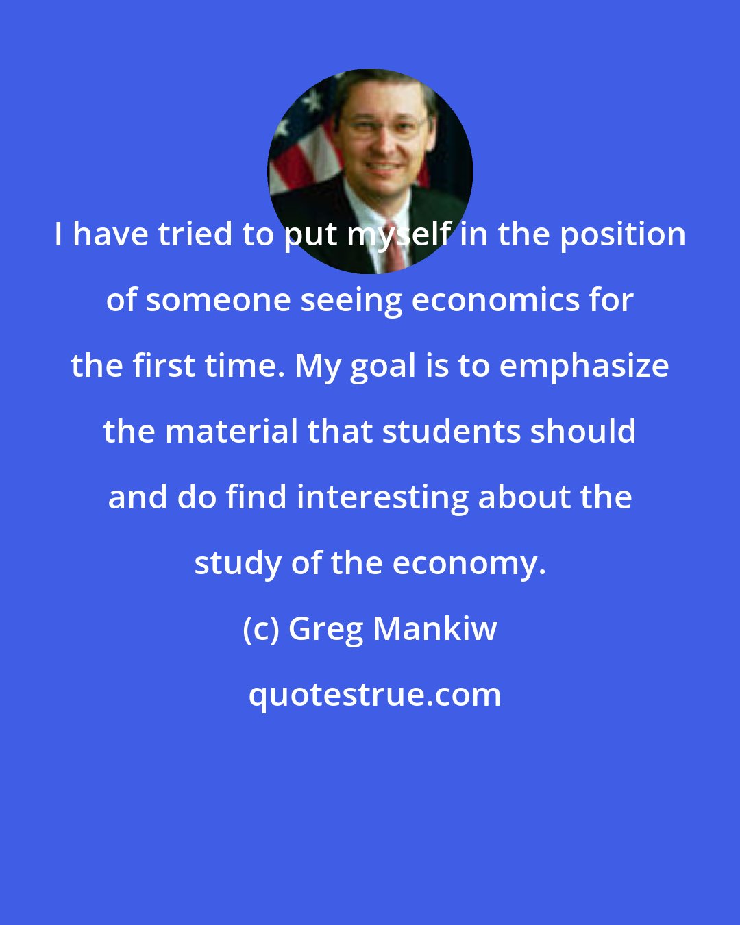 Greg Mankiw: I have tried to put myself in the position of someone seeing economics for the first time. My goal is to emphasize the material that students should and do find interesting about the study of the economy.