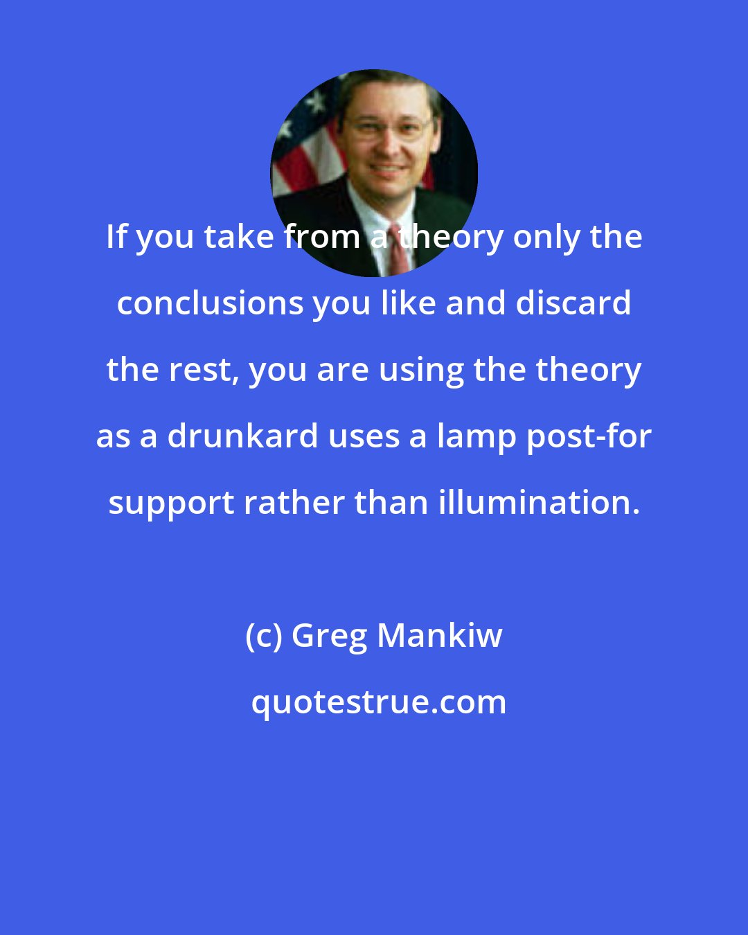 Greg Mankiw: If you take from a theory only the conclusions you like and discard the rest, you are using the theory as a drunkard uses a lamp post-for support rather than illumination.