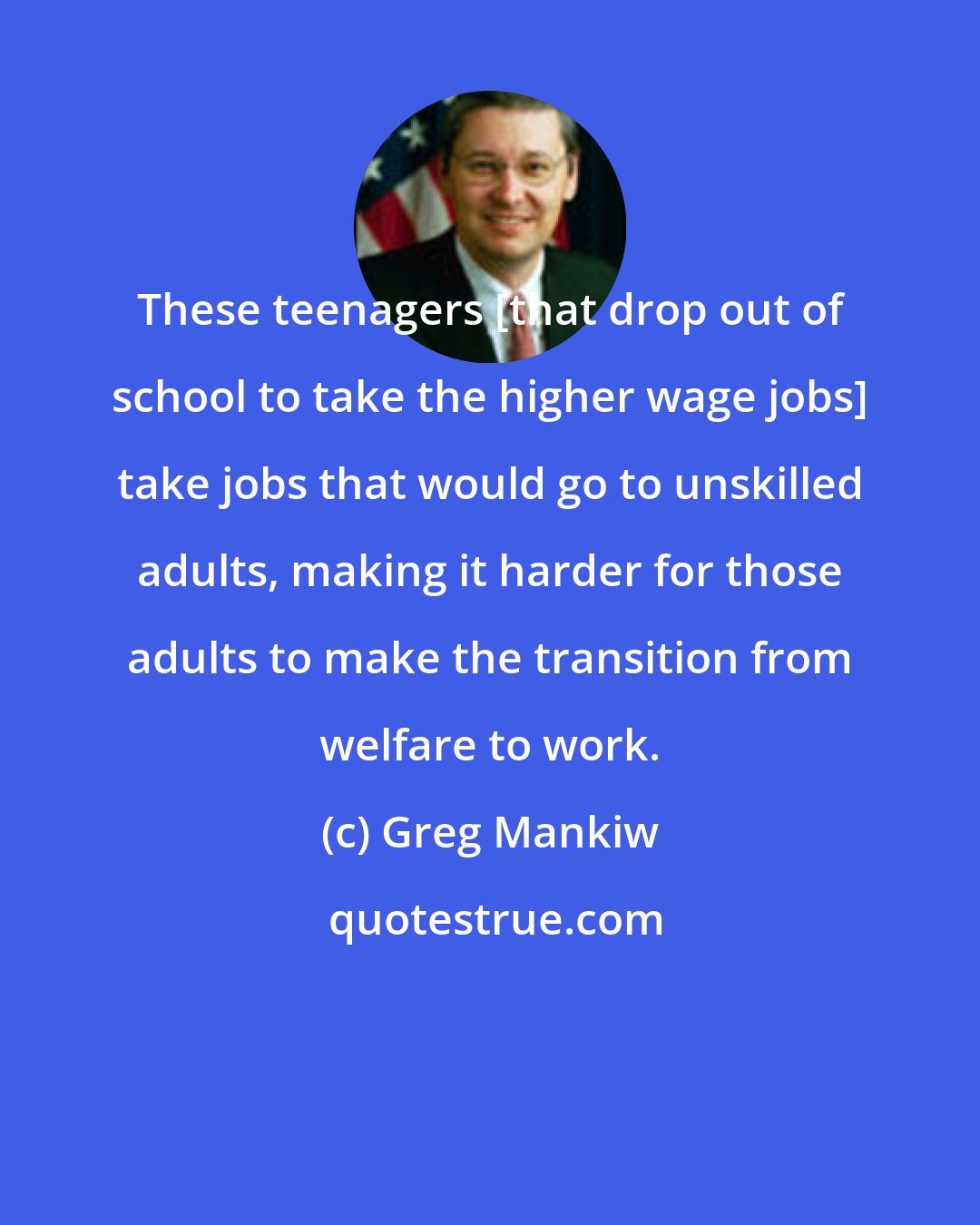 Greg Mankiw: These teenagers [that drop out of school to take the higher wage jobs] take jobs that would go to unskilled adults, making it harder for those adults to make the transition from welfare to work.